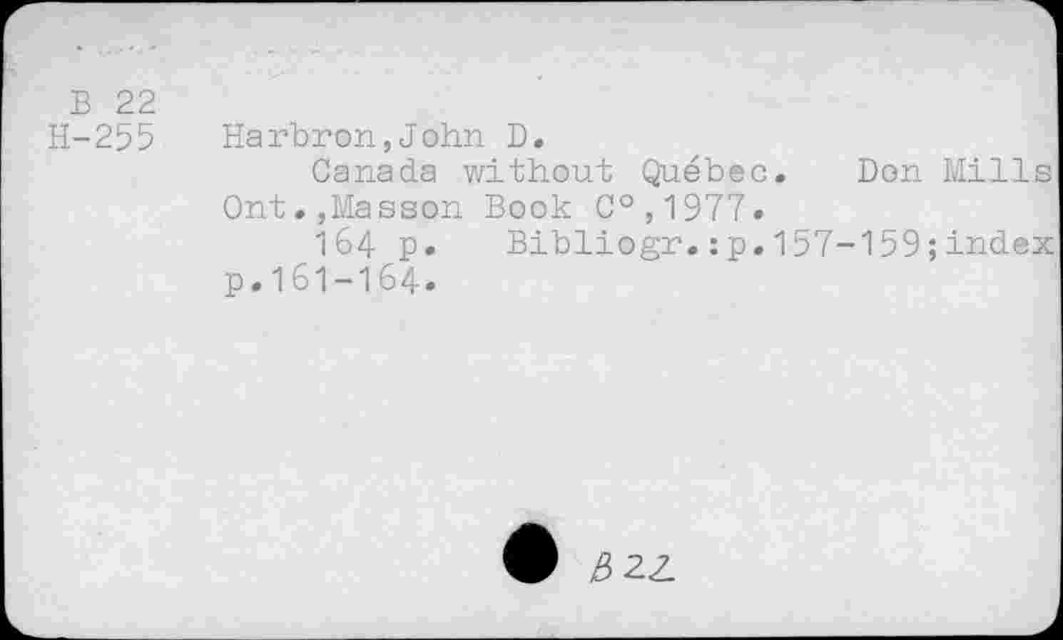 ﻿B 22
H-255 Harbron,John D.
Canada without Quebec. Don Mills Ont.,Masson Book C°,1977.
I64 p. Bibliogr.:p.157-159;index p.161-164.